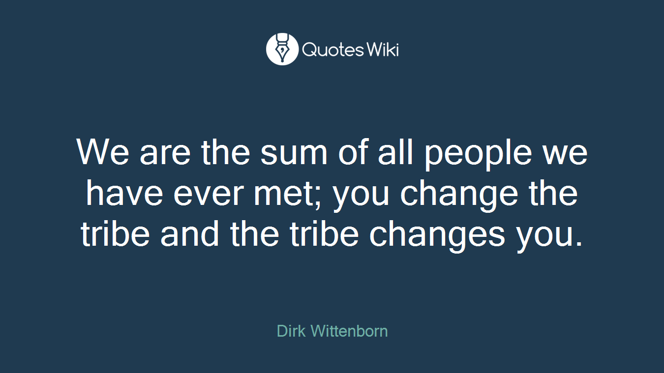We are the sum of all people we have ever met; you change the tribe and the tribe changes you.