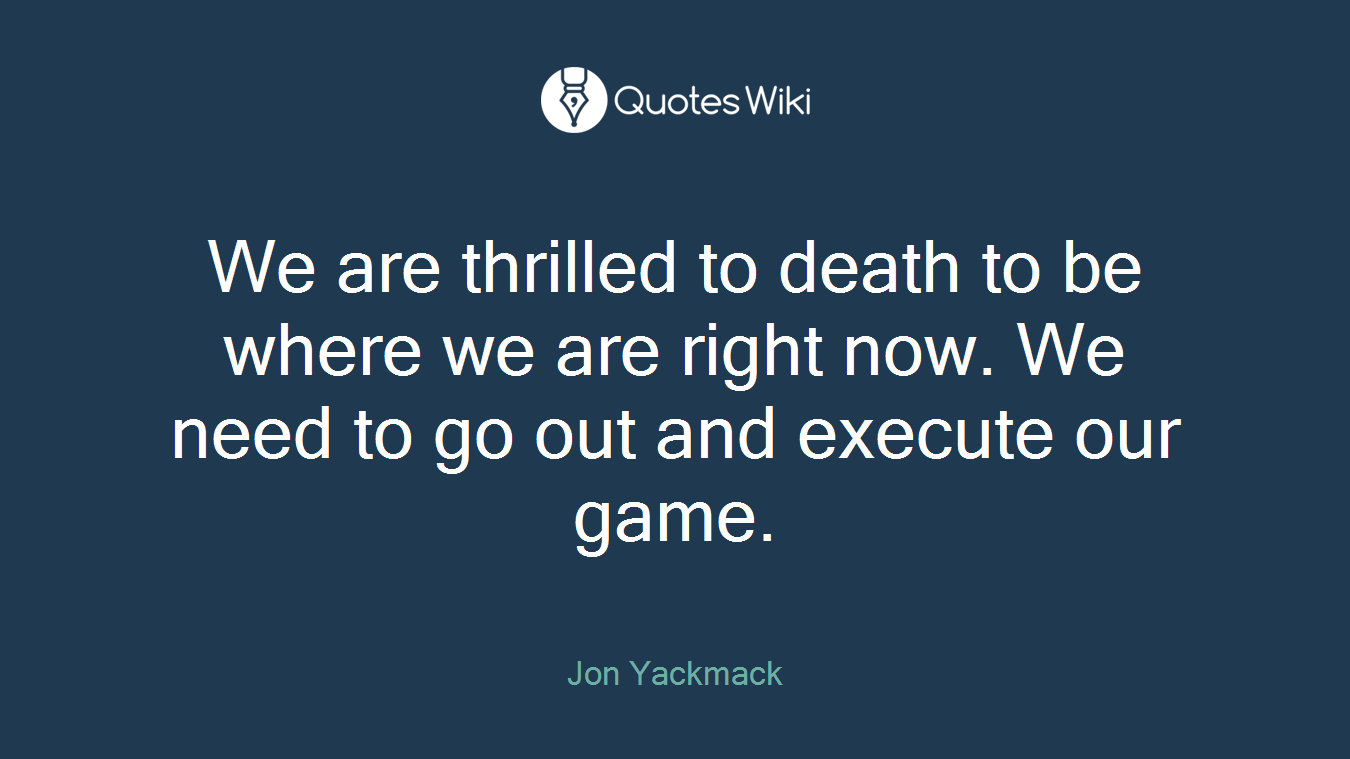 We are thrilled to death to be where we are right now. We need to go out and execute our game.