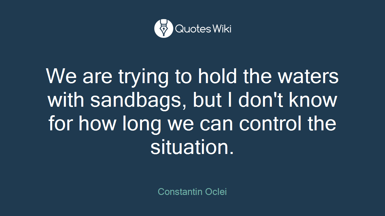 We are trying to hold the waters with sandbags, but I don't know for how long we can control the situation.