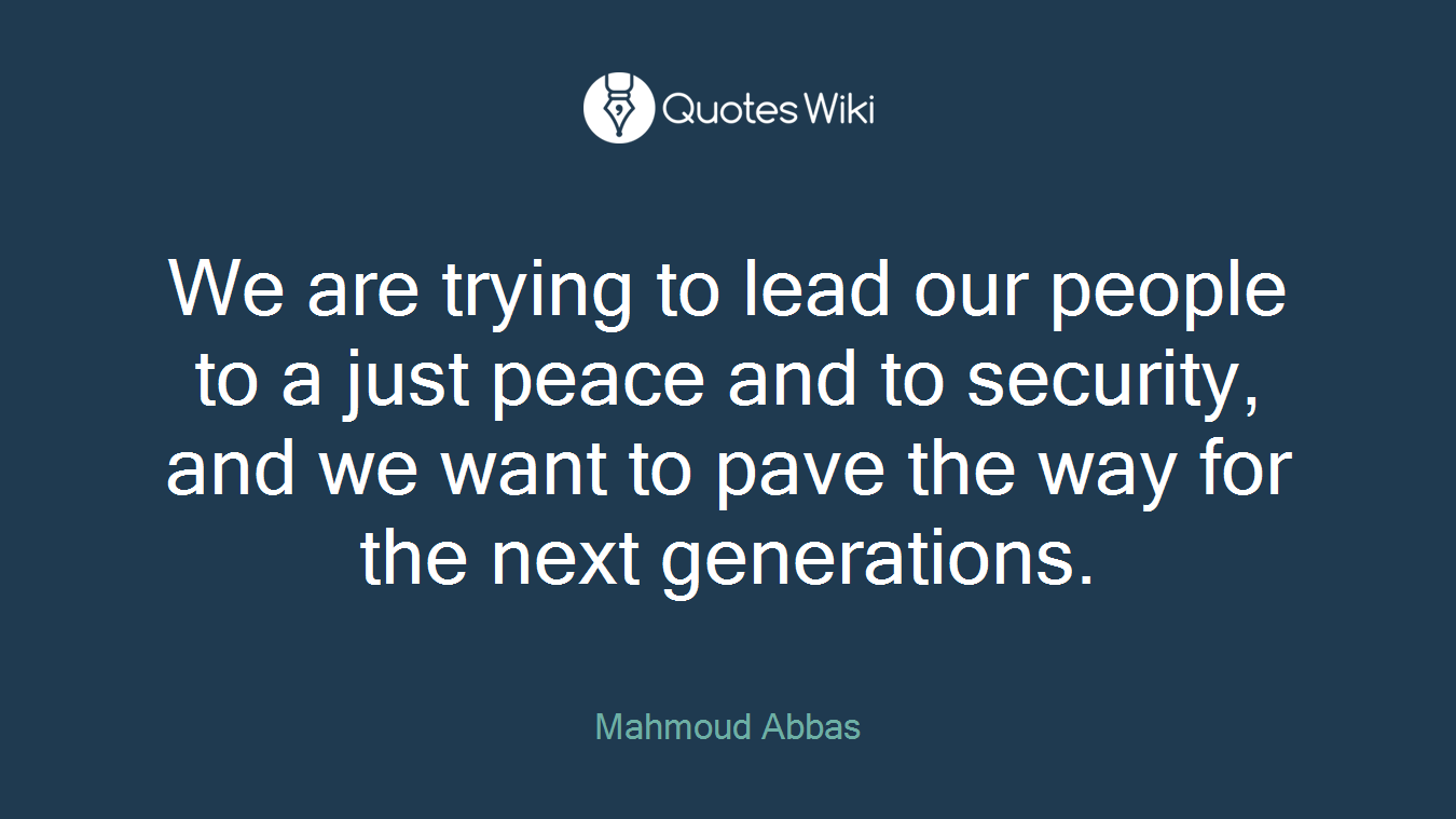 We are trying to lead our people to a just peace and to security, and we want to pave the way for the next generations.