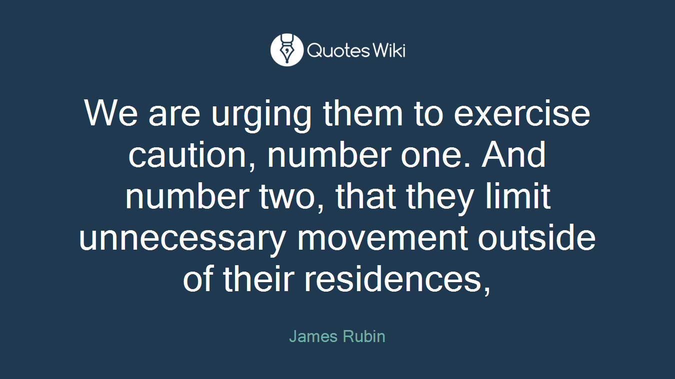 We are urging them to exercise caution, number one. And number two, that they limit unnecessary movement outside of their residences,