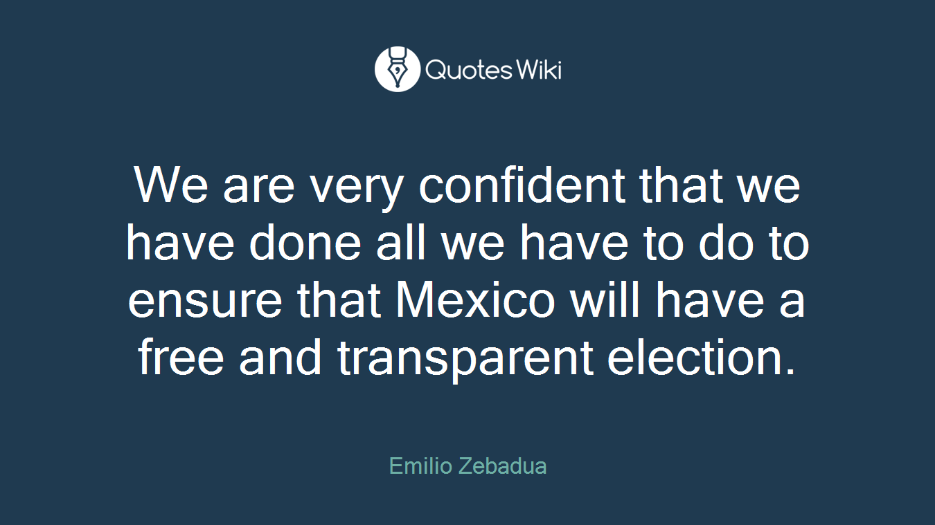 We are very confident that we have done all we have to do to ensure that Mexico will have a free and transparent election.