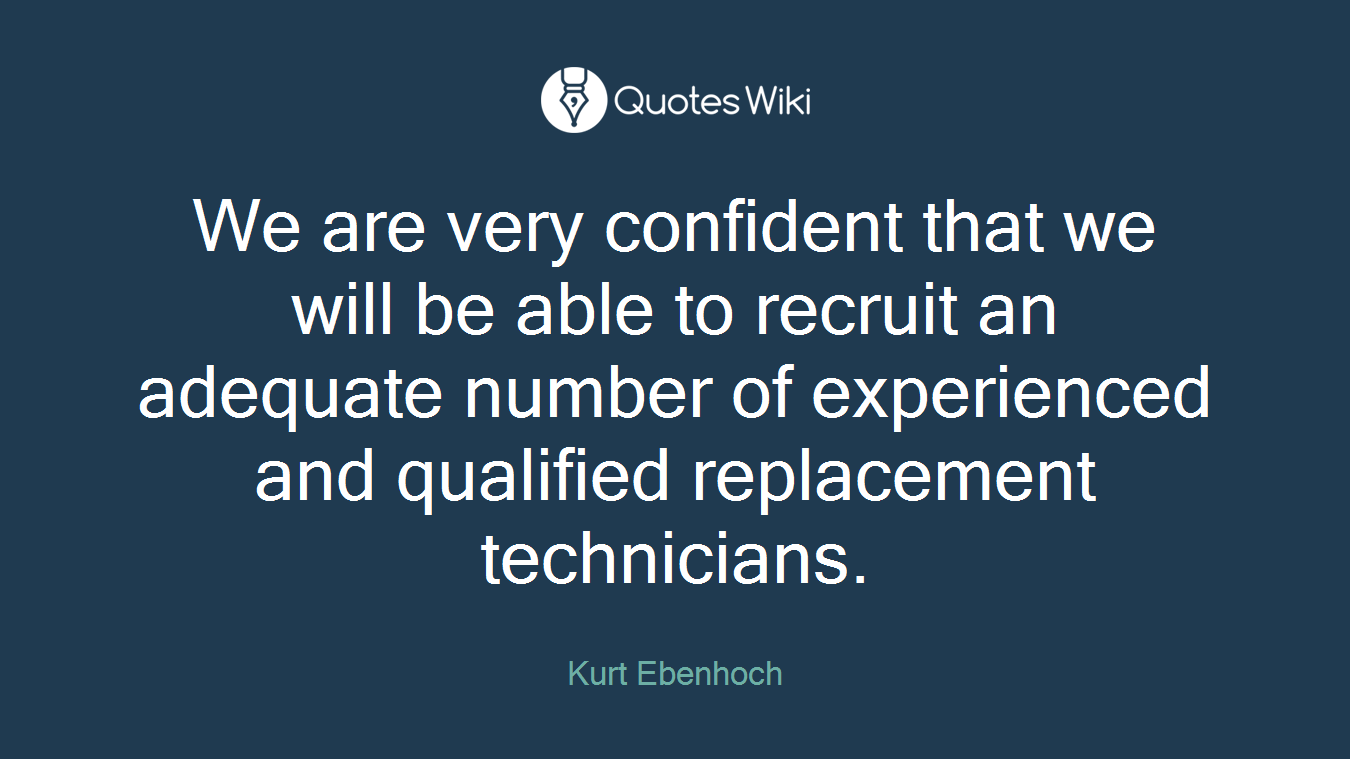 We are very confident that we will be able to recruit an adequate number of experienced and qualified replacement technicians.