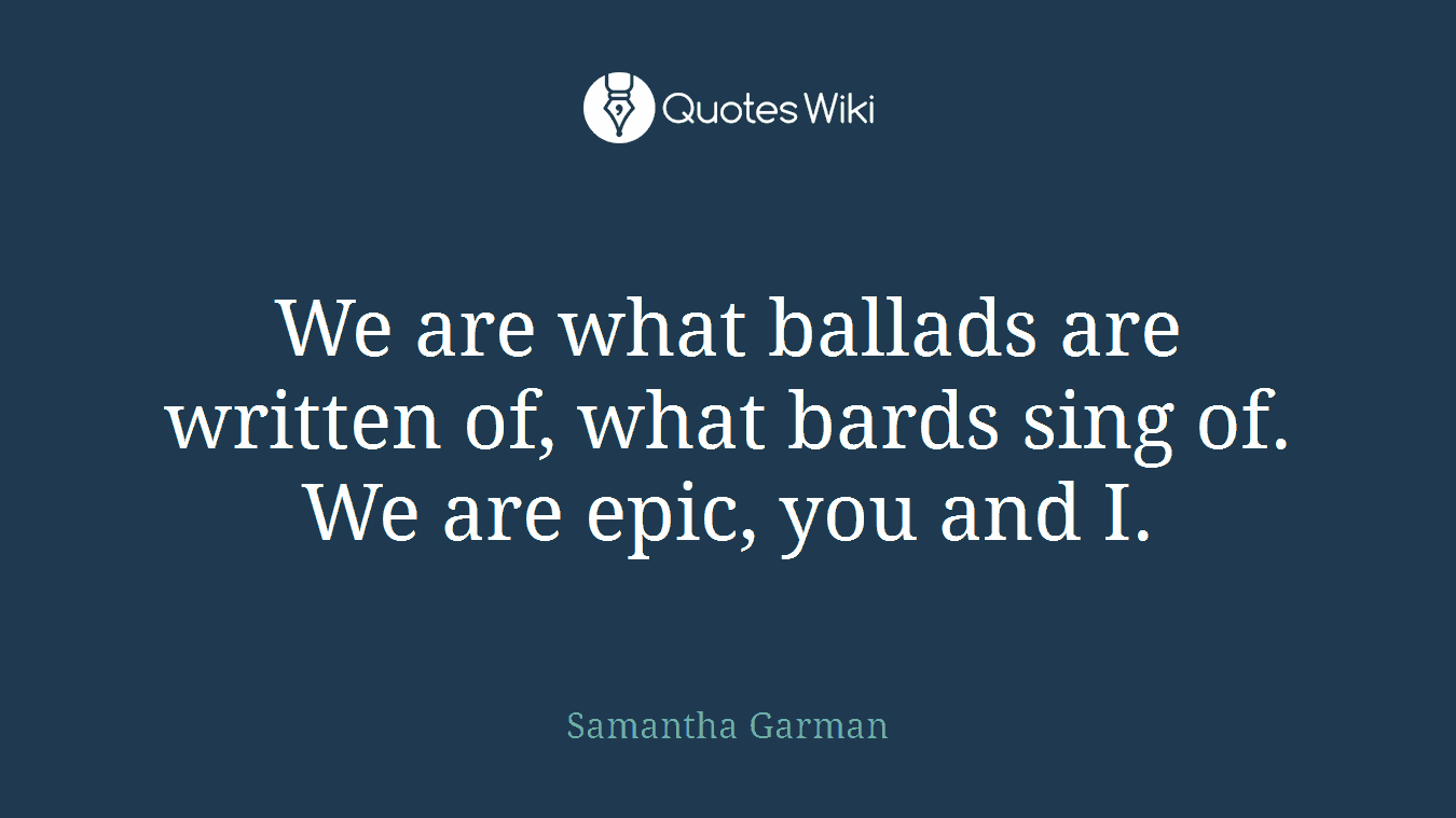 We are what ballads are written of, what bards sing of. We are epic, you and I.
