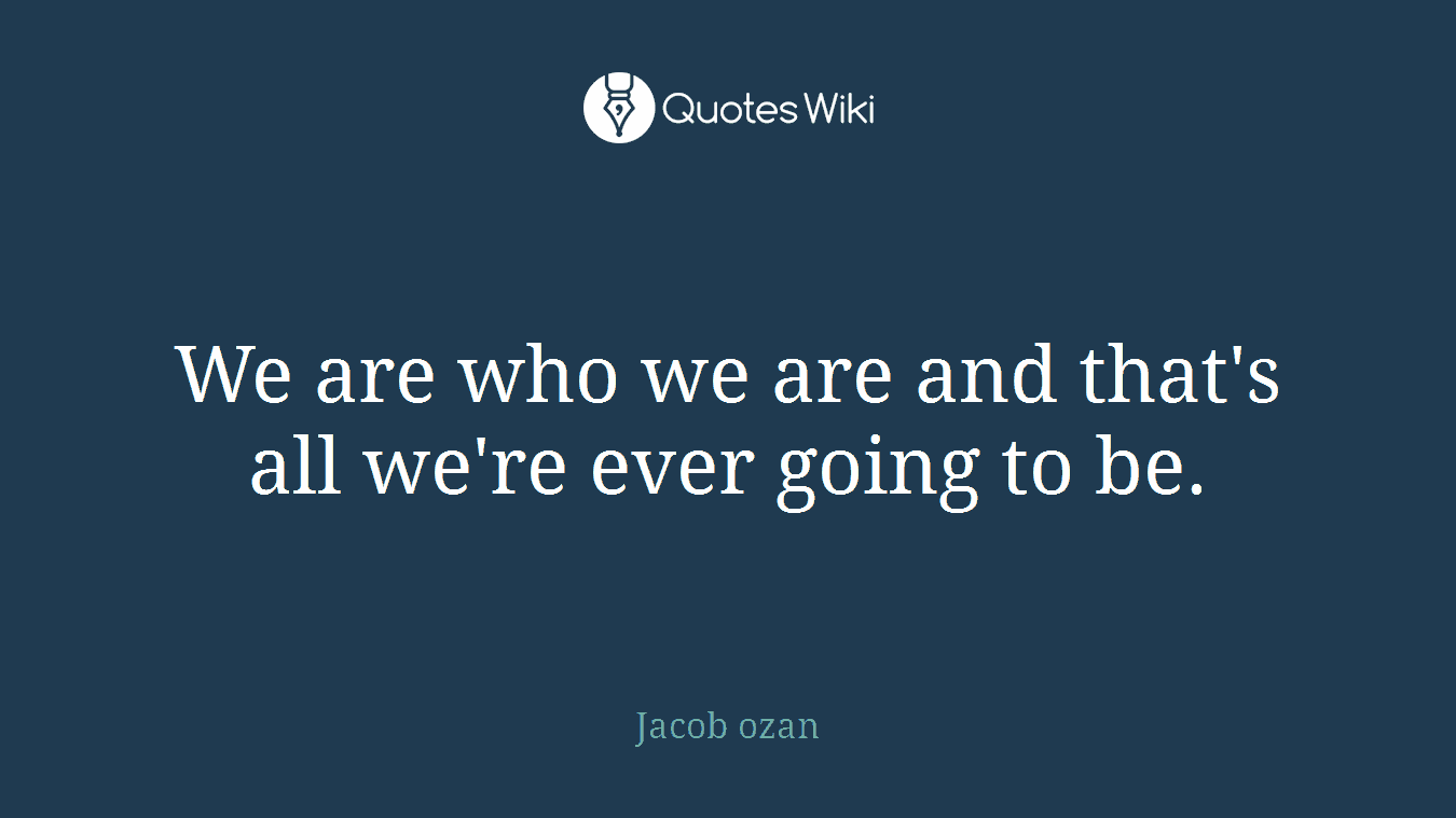 We are who we are and that's all we're ever going to be.