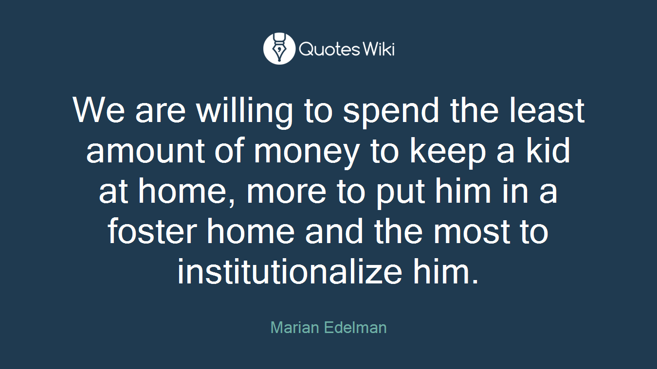 We are willing to spend the least amount of money to keep a kid at home, more to put him in a foster home and the most to institutionalize him.