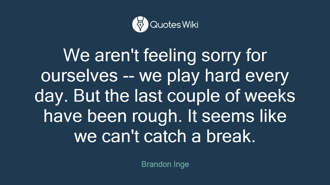 We aren't feeling sorry for ourselves -- we play hard every day. But the last couple of weeks have been rough. It seems like we can't catch a break.