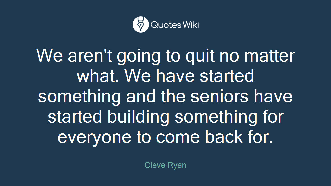 We aren't going to quit no matter what. We have started something and the seniors have started building something for everyone to come back for.