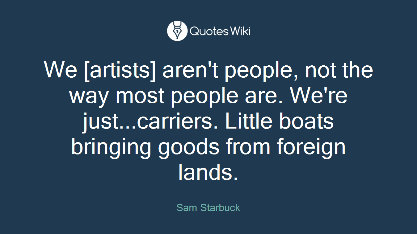 We [artists] aren't people, not the way most people are. We're just...carriers. Little boats bringing goods from foreign lands.
