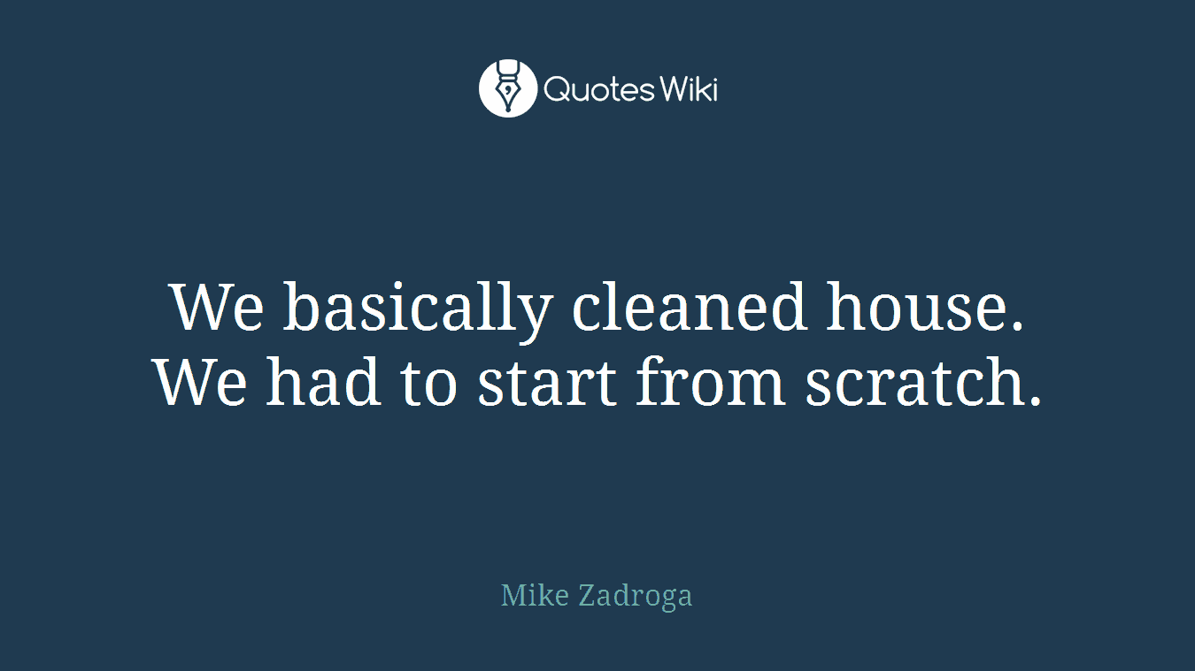 We basically cleaned house. We had to start from scratch.