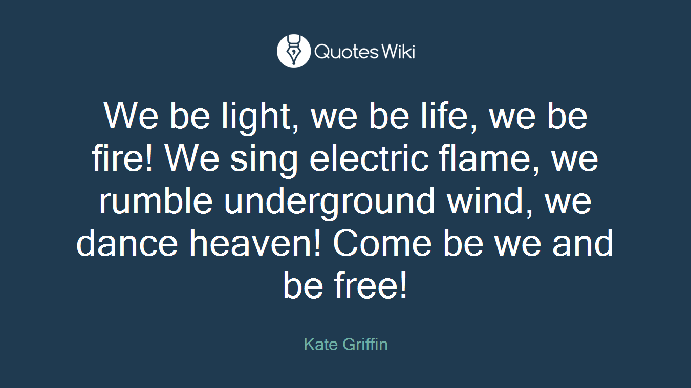 We be light, we be life, we be fire! We sing electric flame, we rumble underground wind, we dance heaven! Come be we and be free!