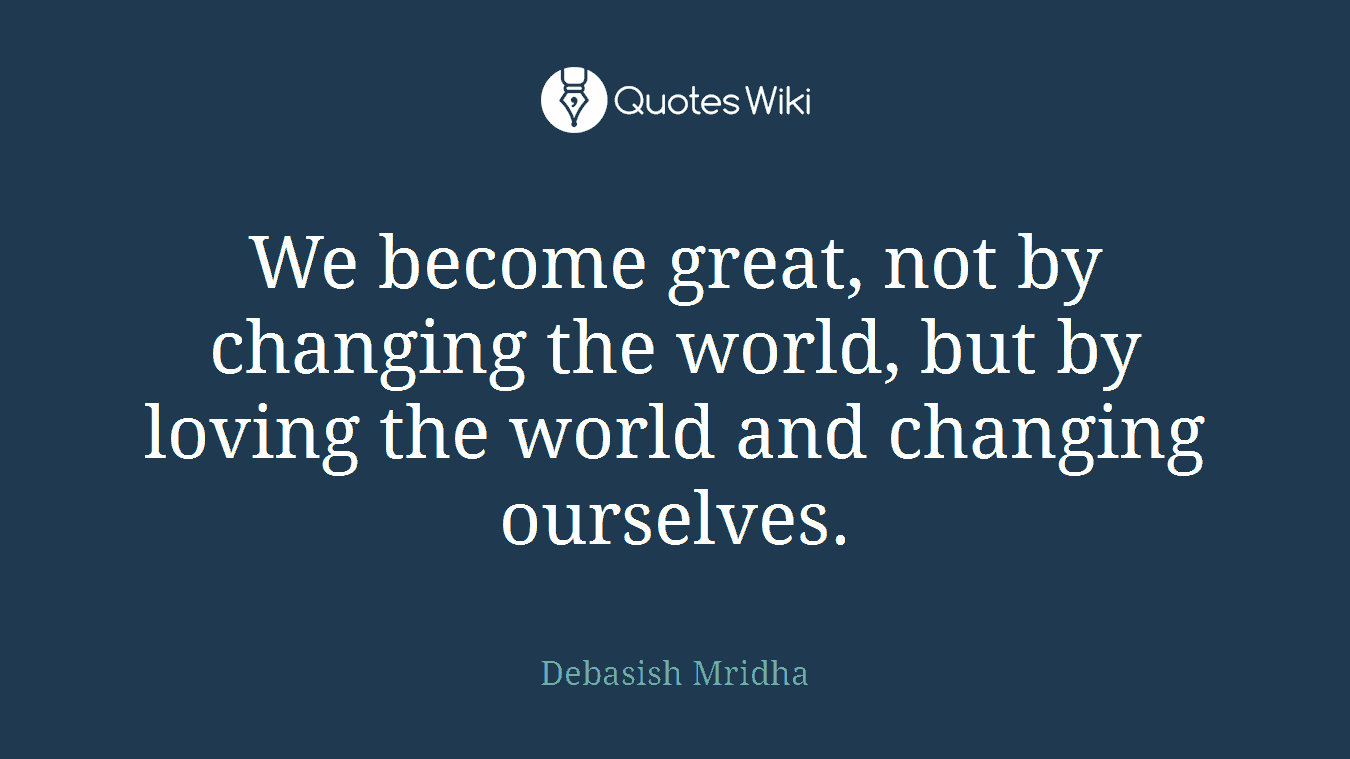 We become great, not by changing the world, but by loving the world and changing ourselves.