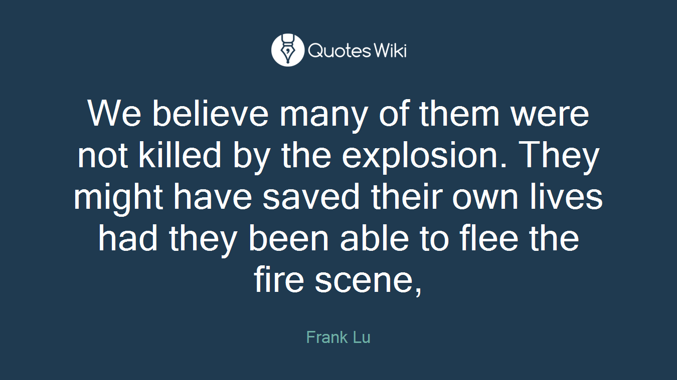 We believe many of them were not killed by the explosion. They might have saved their own lives had they been able to flee the fire scene,