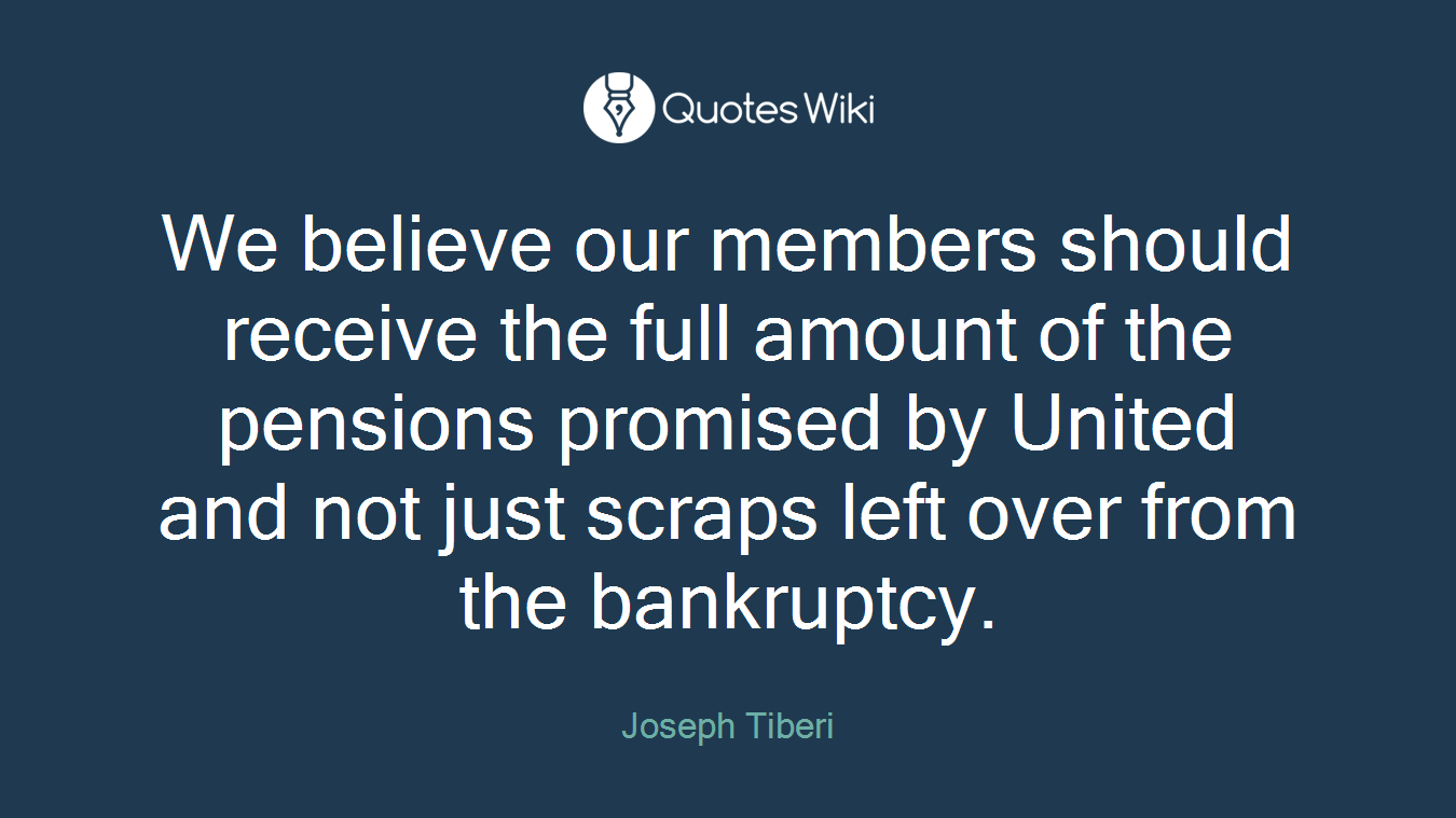We believe our members should receive the full amount of the pensions promised by United and not just scraps left over from the bankruptcy.