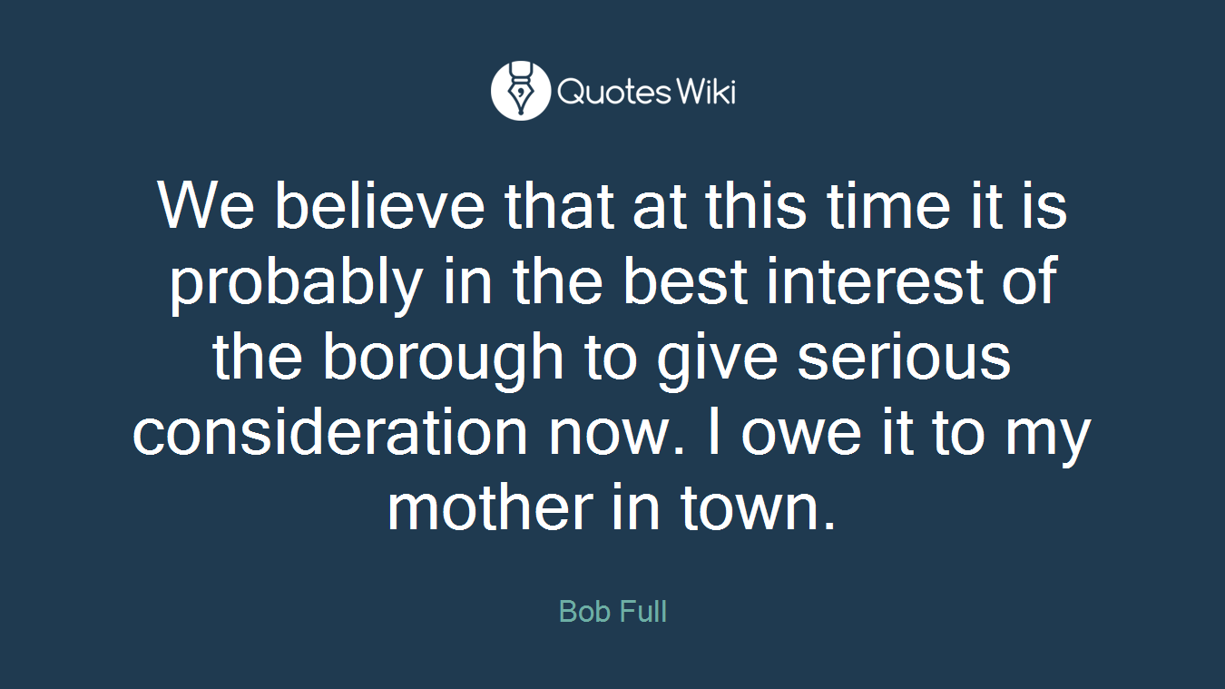 We believe that at this time it is probably in the best interest of the borough to give serious consideration now. I owe it to my mother in town.