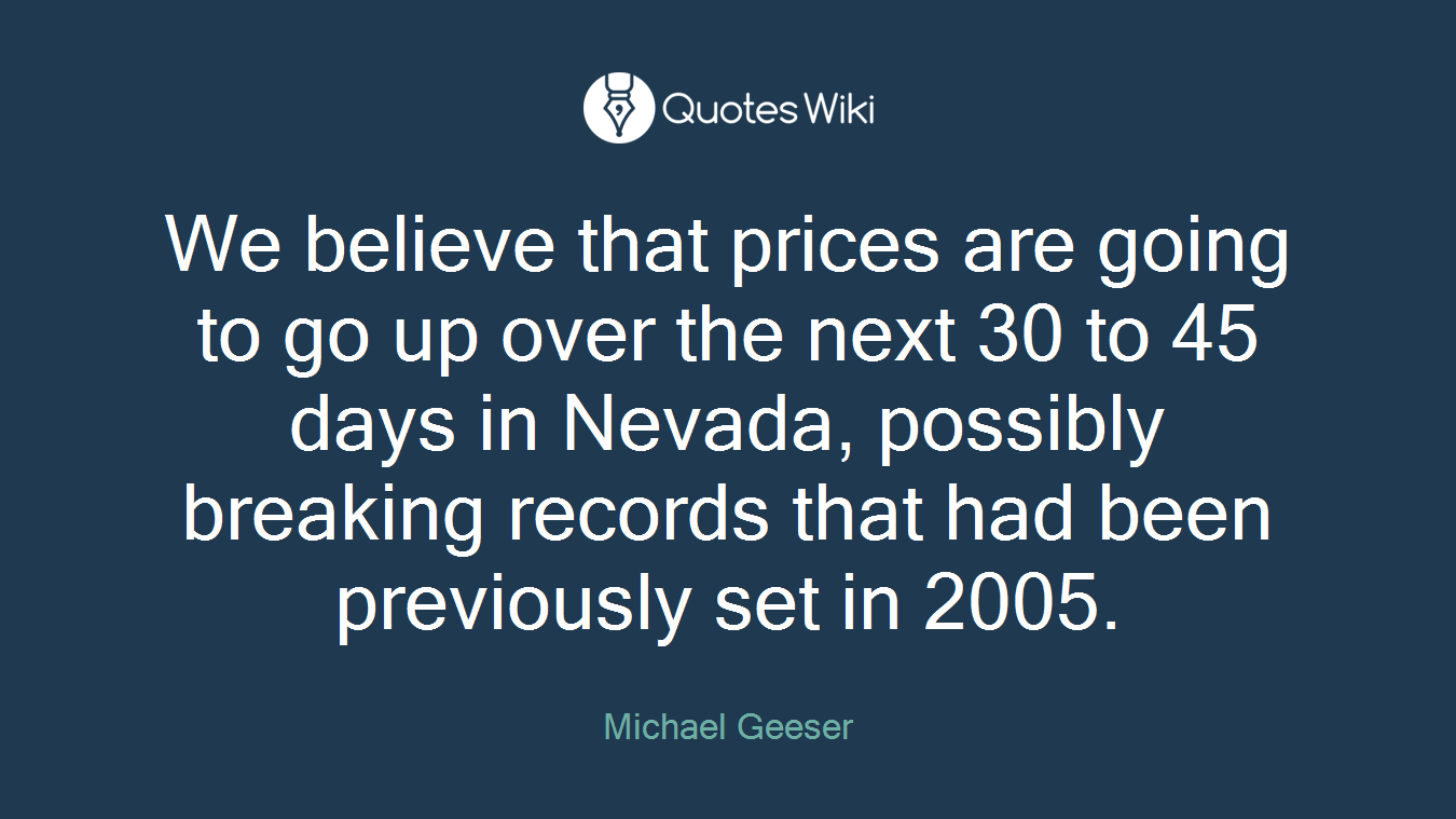 We believe that prices are going to go up over the next 30 to 45 days in Nevada, possibly breaking records that had been previously set in 2005.