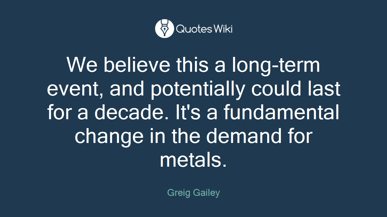 We believe this a long-term event, and potentially could last for a decade. It's a fundamental change in the demand for metals.