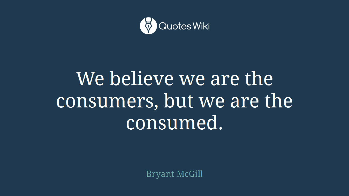 We believe we are the consumers, but we are the consumed.
