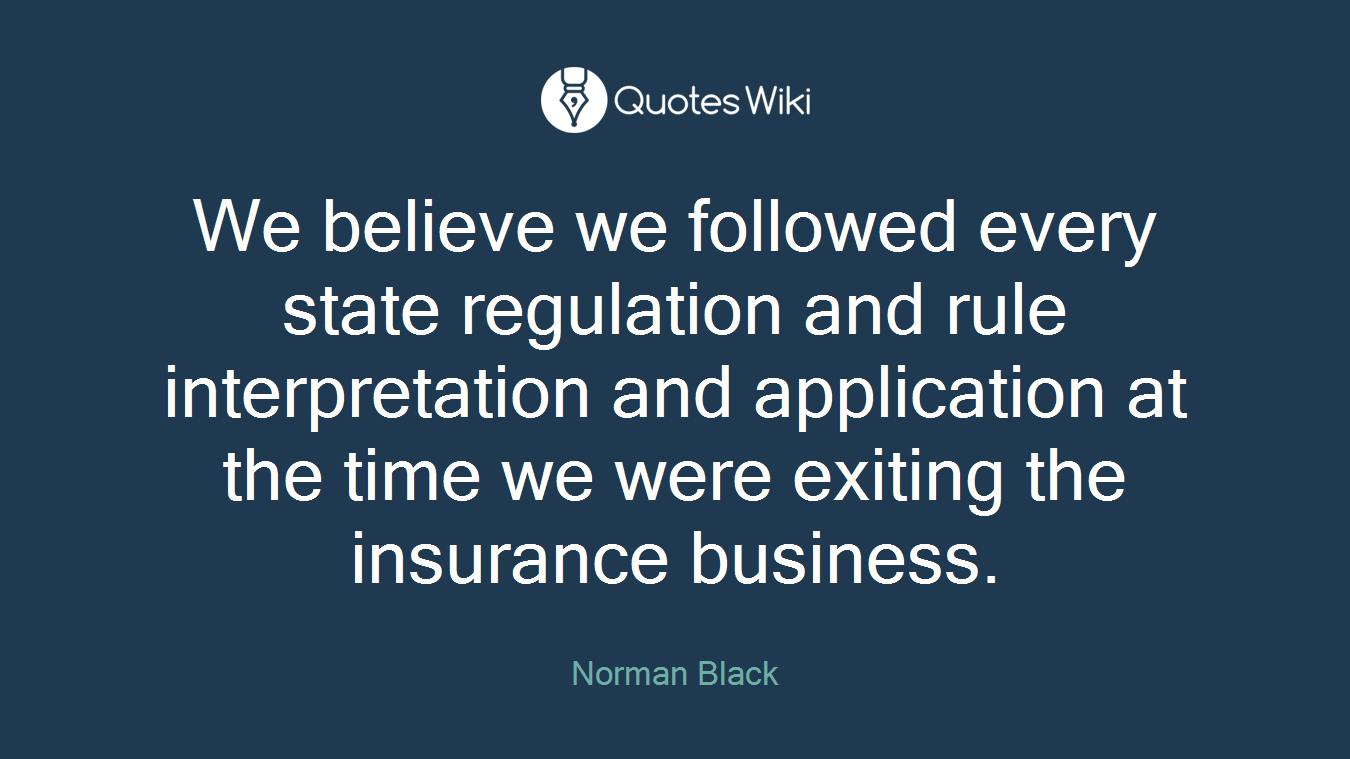 We believe we followed every state regulation and rule interpretation and application at the time we were exiting the insurance business.