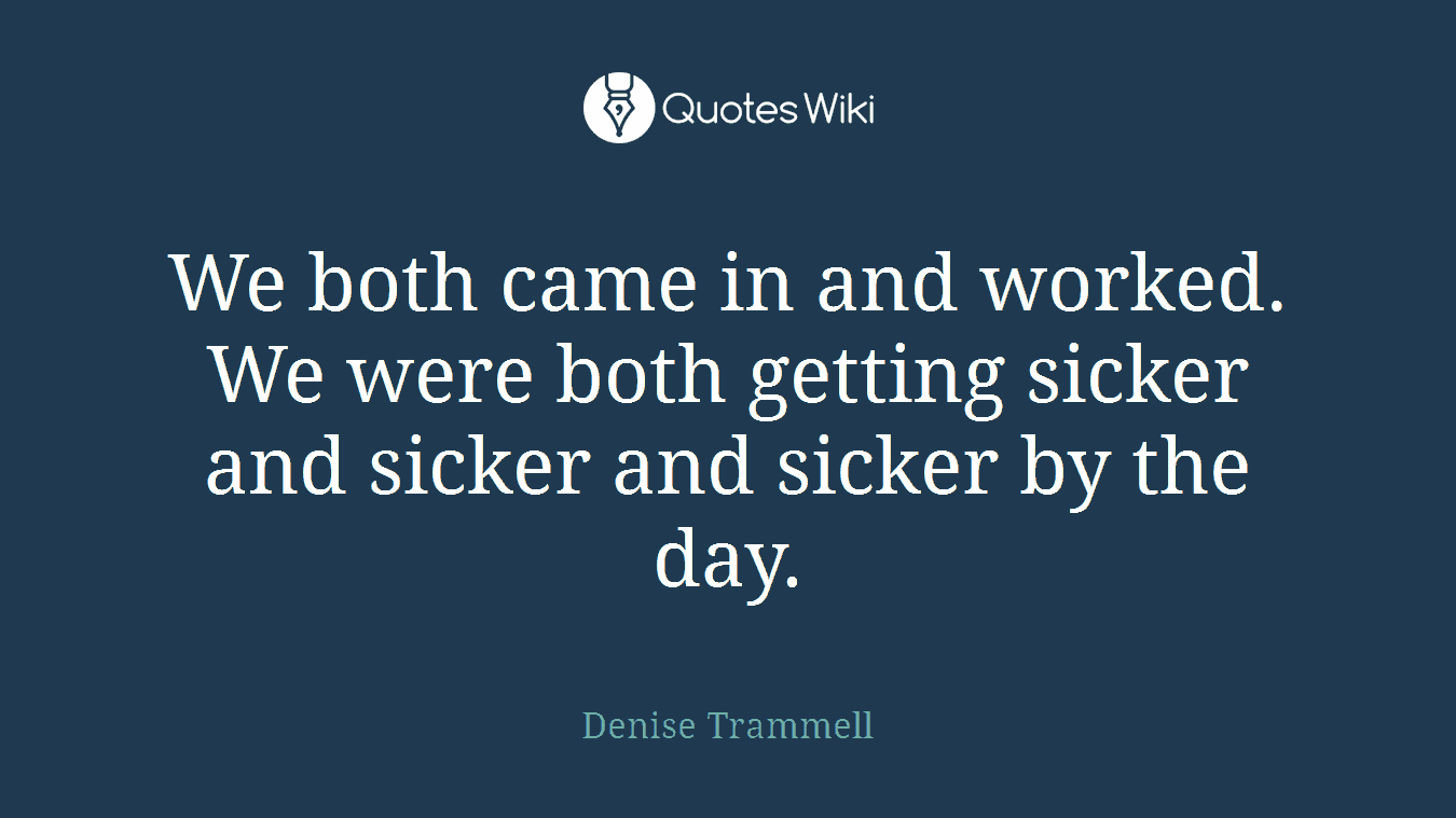 We both came in and worked. We were both getting sicker and sicker and sicker by the day.