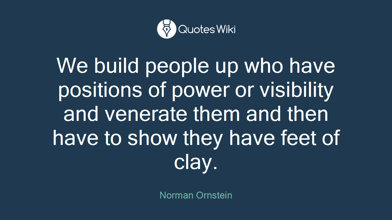 We build people up who have positions of power or visibility and venerate them and then have to show they have feet of clay.