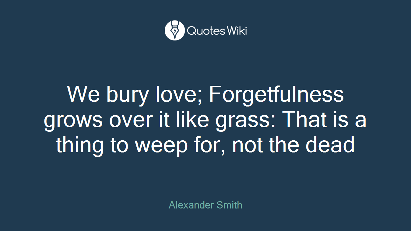 We bury love; Forgetfulness grows over it like grass: That is a thing to weep for, not the dead
