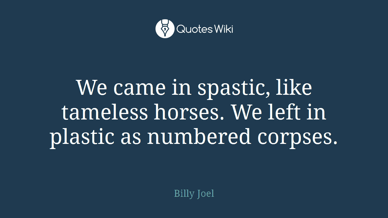 We came in spastic, like tameless horses. We left in plastic as numbered corpses.