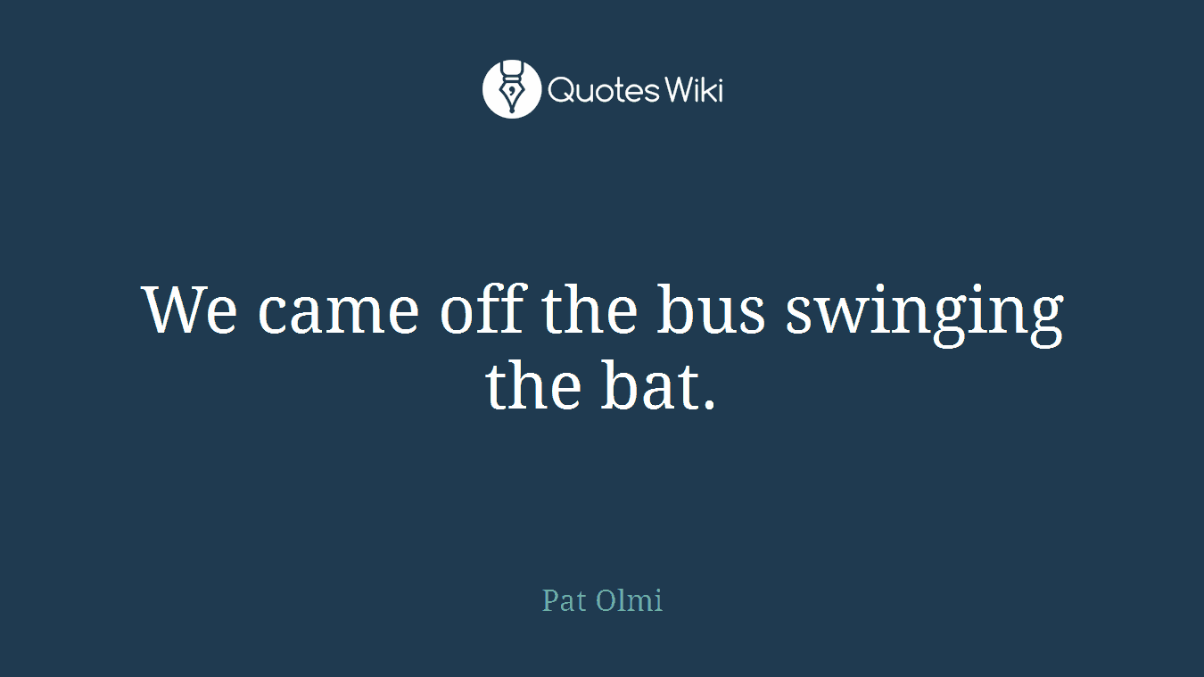We came off the bus swinging the bat.