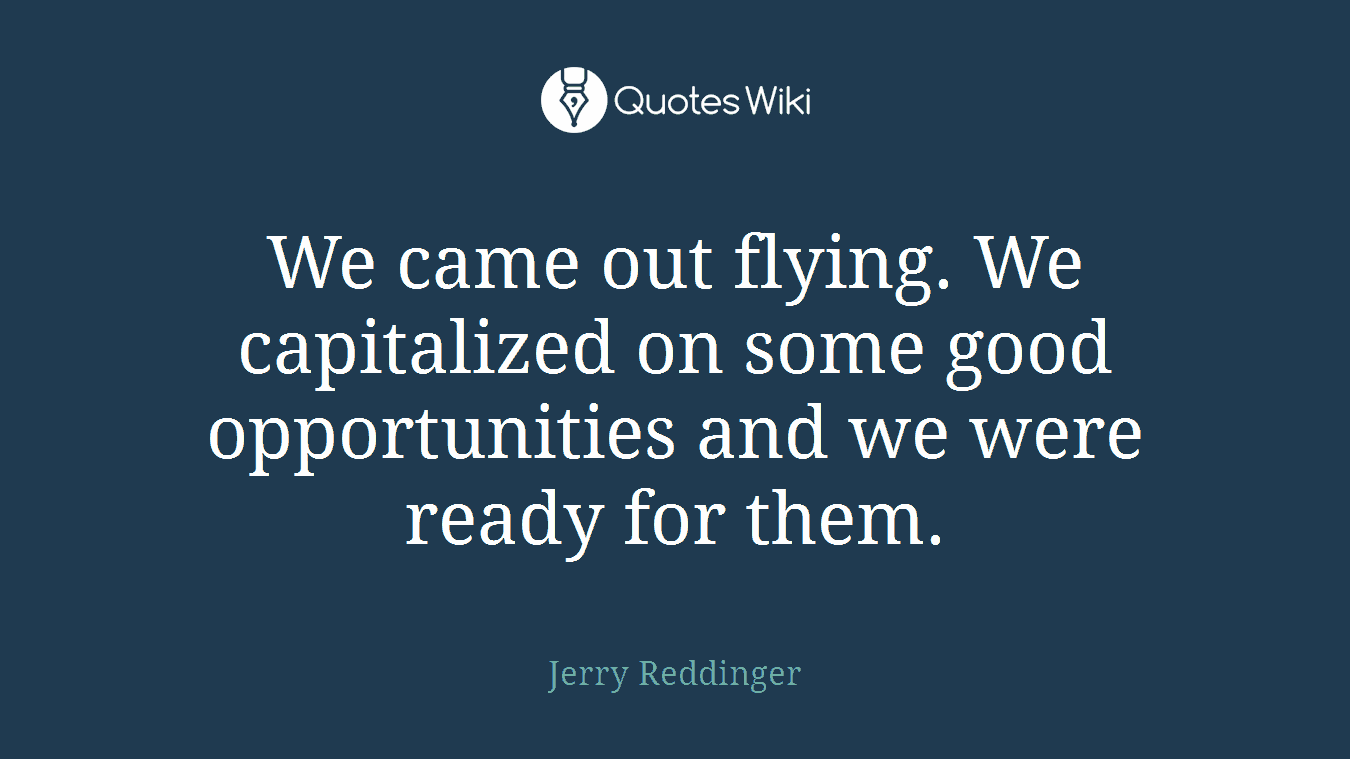 We came out flying. We capitalized on some good opportunities and we were ready for them.