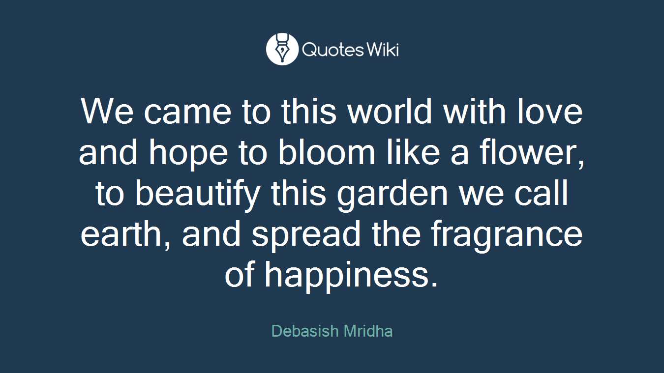 We came to this world with love and hope to bloom like a flower, to beautify this garden we call earth, and spread the fragrance of happiness.