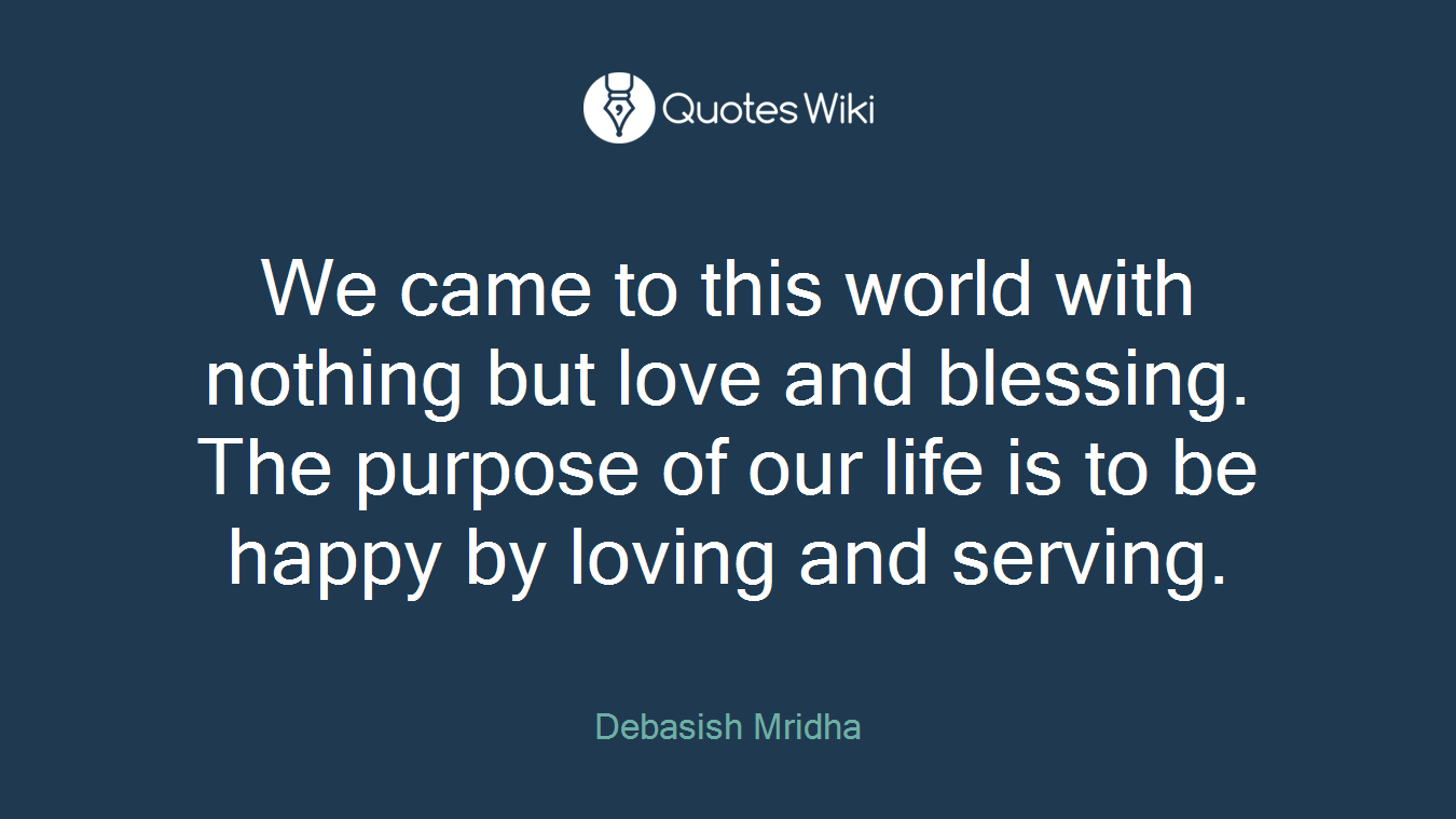 We came to this world with nothing but love and blessing. The purpose of our life is to be happy by loving and serving.