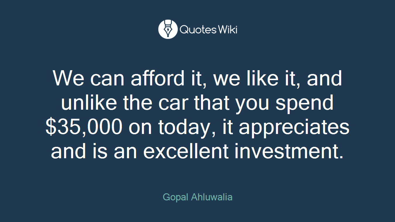 We can afford it, we like it, and unlike the car that you spend $35,000 on today, it appreciates and is an excellent investment.
