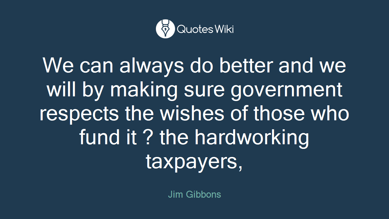 We can always do better and we will by making sure government respects the wishes of those who fund it ? the hardworking taxpayers,