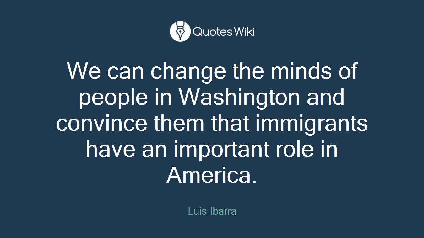 We can change the minds of people in Washington and convince them that immigrants have an important role in America.