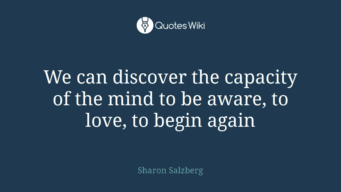 We can discover the capacity of the mind to be aware, to love, to begin again