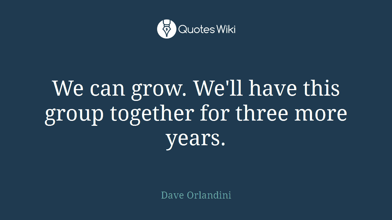 We can grow. We'll have this group together for three more years.