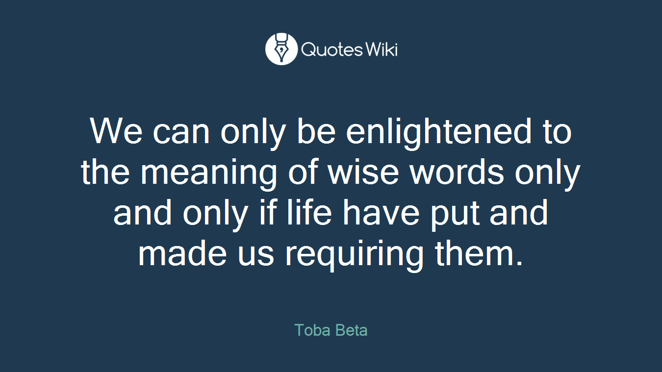 We can only be enlightened to the meaning of wise words only and only if life have put and made us requiring them.