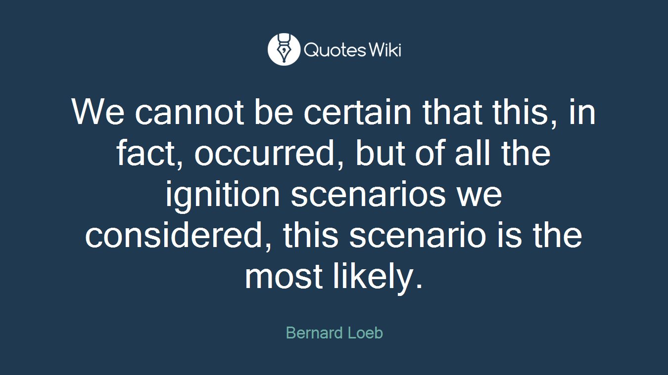 We cannot be certain that this, in fact, occurred, but of all the ignition scenarios we considered, this scenario is the most likely.
