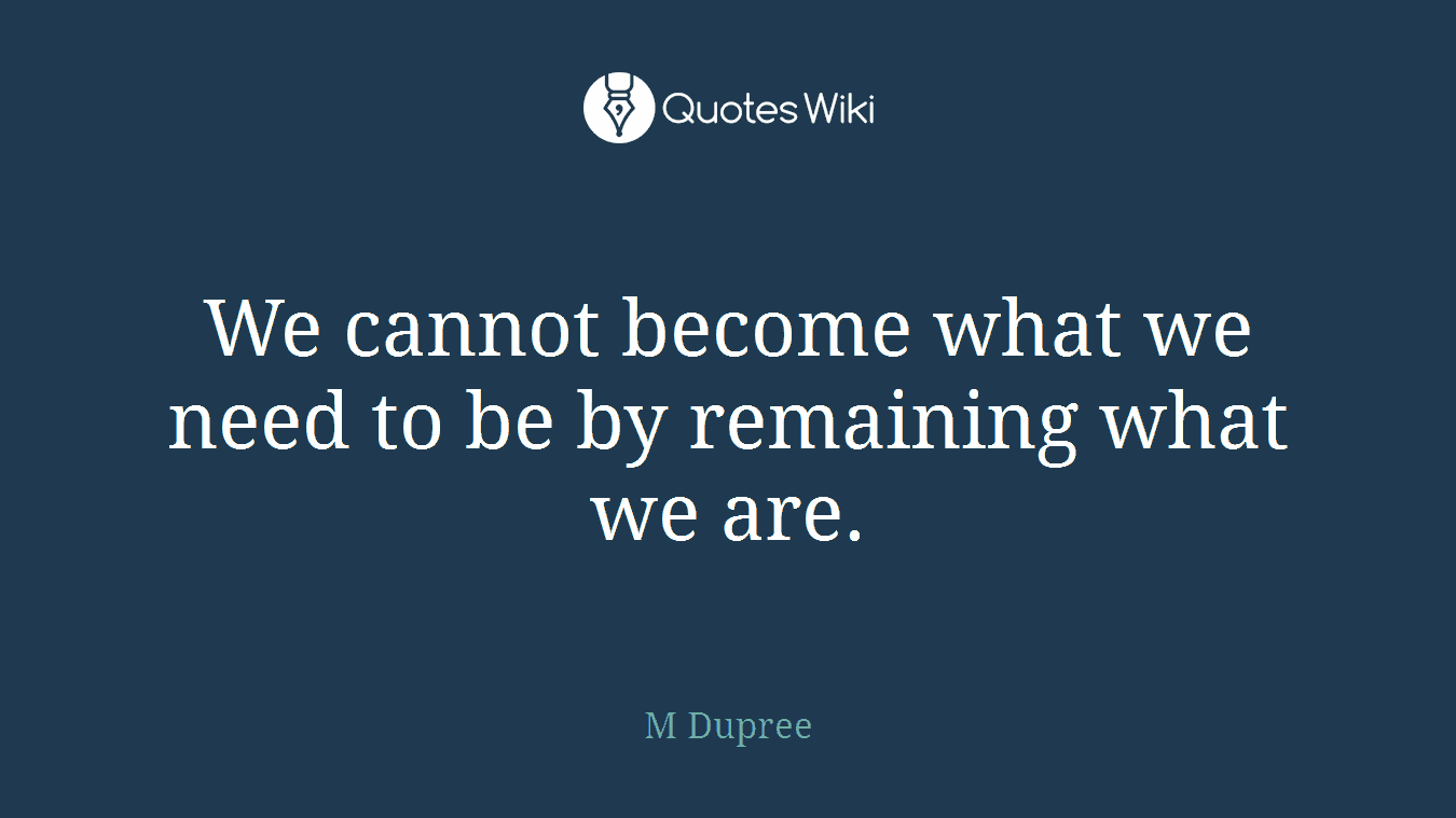 We cannot become what we need to be by remaining what we are.