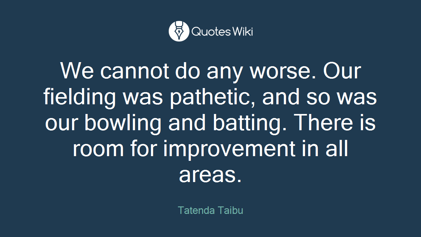 We cannot do any worse. Our fielding was pathetic, and so was our bowling and batting. There is room for improvement in all areas.
