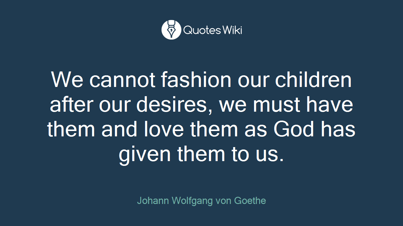 We cannot fashion our children after our desires, we must have them and love them as God has given them to us.