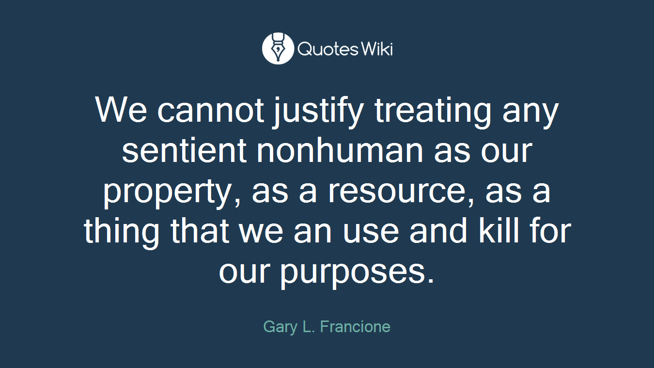 We cannot justify treating any sentient nonhuman as our property, as a resource, as a thing that we an use and kill for our purposes.