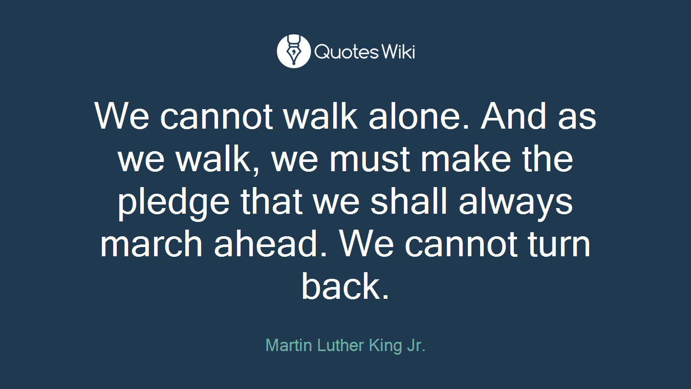 We cannot walk alone. And as we walk, we must make the pledge that we shall always march ahead. We cannot turn back.
