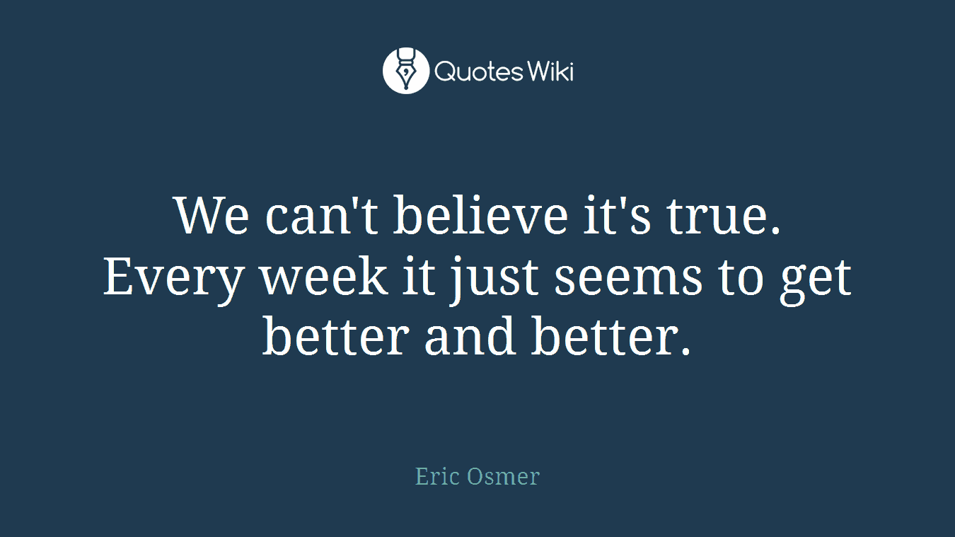 We can't believe it's true. Every week it just seems to get better and better.