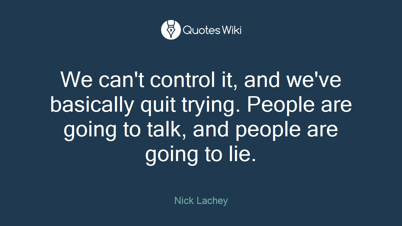 We can't control it, and we've basically quit trying. People are going to talk, and people are going to lie.