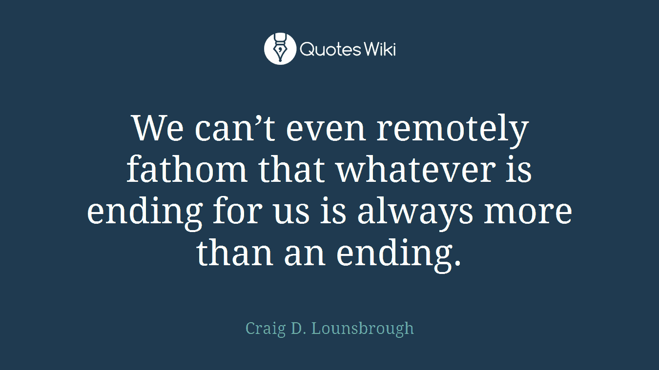 We can’t even remotely fathom that whatever is ending for us is always more than an ending.