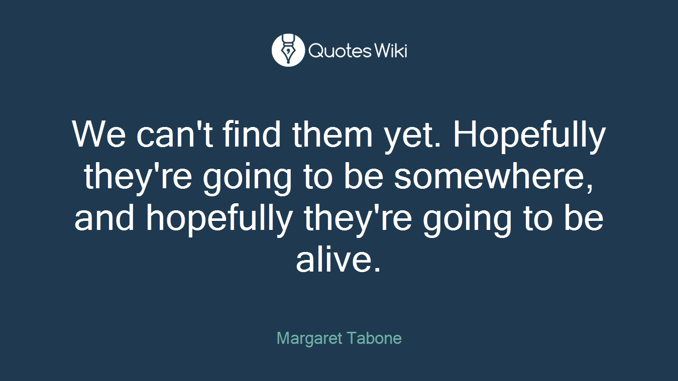 We can't find them yet. Hopefully they're going to be somewhere, and hopefully they're going to be alive.
