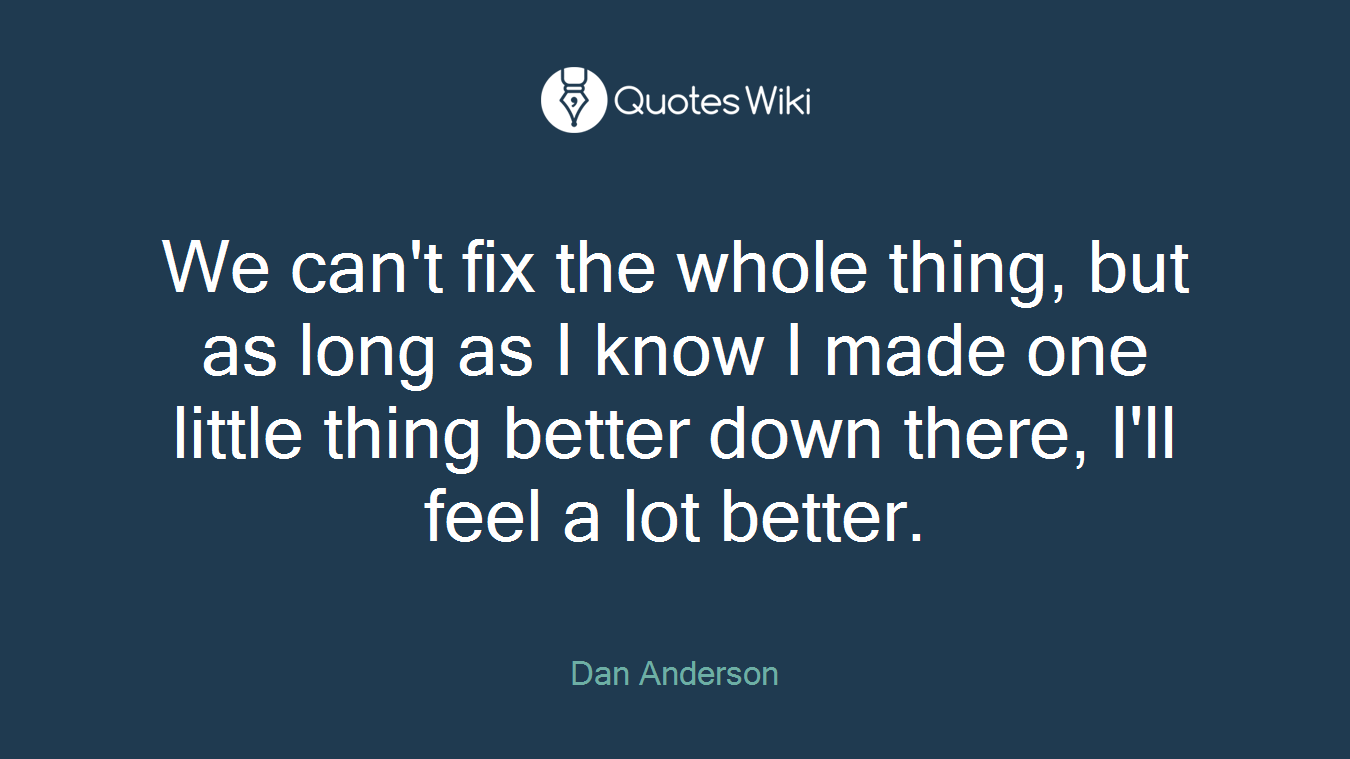 We can't fix the whole thing, but as long as I know I made one little thing better down there, I'll feel a lot better.