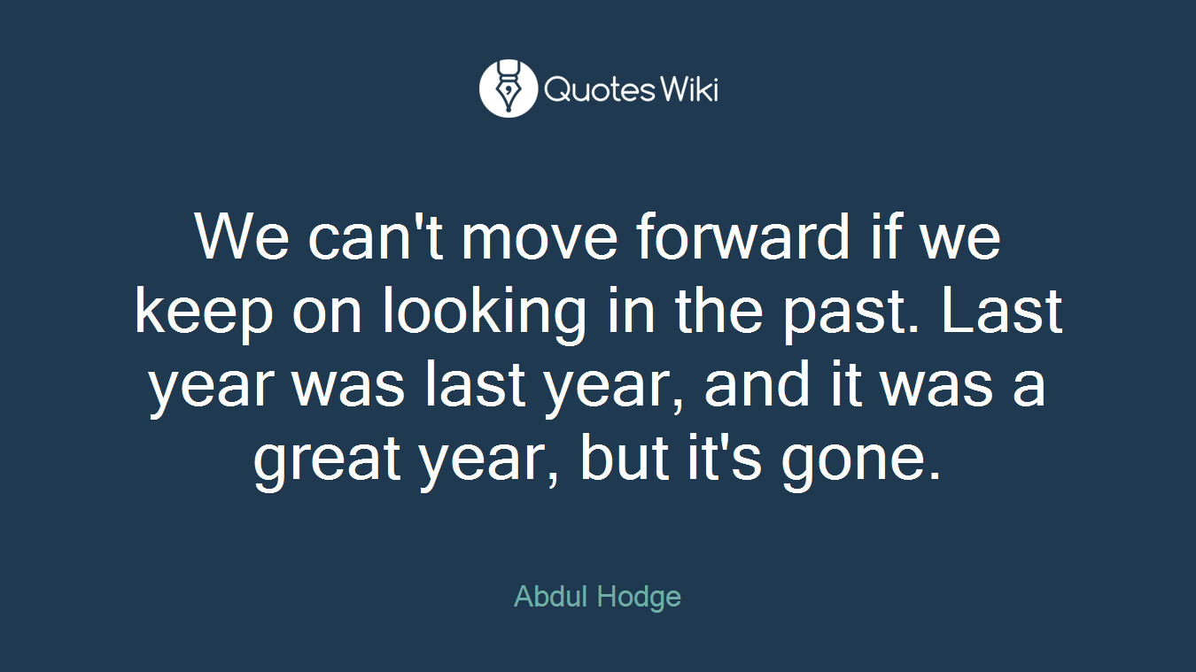We can't move forward if we keep on looking in the past. Last year was last year, and it was a great year, but it's gone.