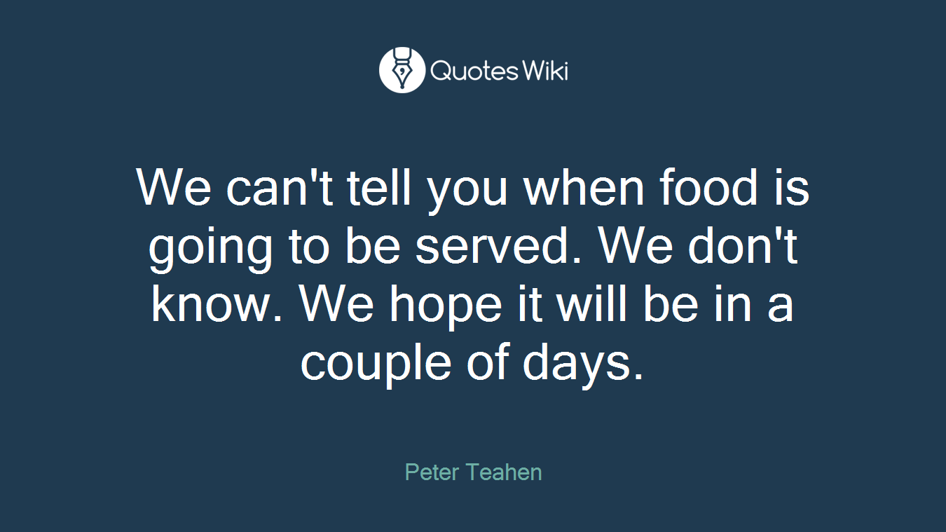 We can't tell you when food is going to be served. We don't know. We hope it will be in a couple of days.